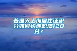 普通人上海居住证积分如何快速积满120分？