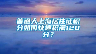 普通人上海居住证积分如何快速积满120分？