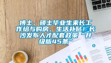 博士、硕士毕业生来长工作给与购房、生活补贴！长沙发布人才配套政策“升级版45条”