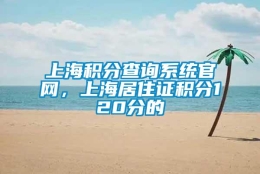 上海积分查询系统官网，上海居住证积分120分的