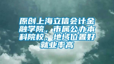 原创上海立信会计金融学院，市属公办本科院校，地域位置好就业率高