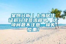 案例分析｜上海居住证积分续签流程中，这项问题不注意，损失惨重！