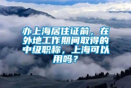 办上海居住证前，在外地工作期间取得的中级职称，上海可以用吗？