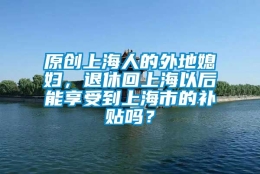 原创上海人的外地媳妇，退休回上海以后能享受到上海市的补贴吗？