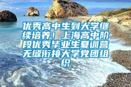 优秀高中生到大学继续培养！上海高中阶段优秀毕业生夏训营无缝衔接大学党团组织