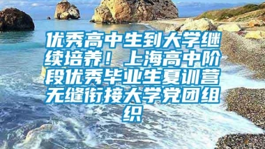 优秀高中生到大学继续培养！上海高中阶段优秀毕业生夏训营无缝衔接大学党团组织