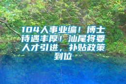 104人事业编！博士待遇丰厚！汕尾将要人才引进，补贴政策到位