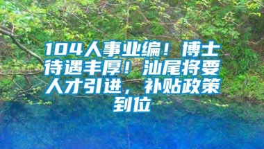 104人事业编！博士待遇丰厚！汕尾将要人才引进，补贴政策到位