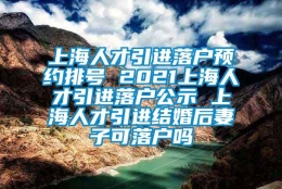 上海人才引进落户预约排号 2021上海人才引进落户公示 上海人才引进结婚后妻子可落户吗