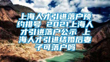 上海人才引进落户预约排号 2021上海人才引进落户公示 上海人才引进结婚后妻子可落户吗