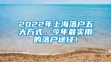 2022年上海落户五大方式，今年最实用的落户途径！