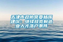 天津市政协常委杨晖建议：继续放宽制造业人才落户条件