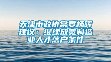 天津市政协常委杨晖建议：继续放宽制造业人才落户条件