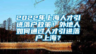 2022年上海人才引进落户政策！外地人如何通过人才引进落户上海？