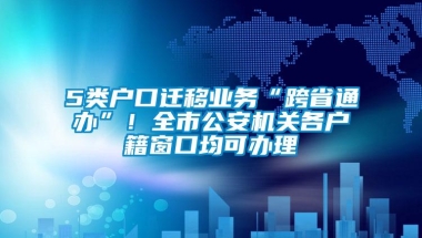 5类户口迁移业务“跨省通办”！全市公安机关各户籍窗口均可办理