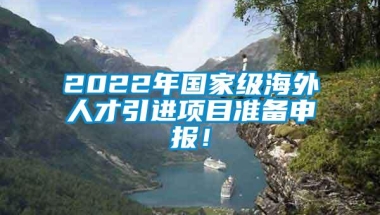 2022年国家级海外人才引进项目准备申报！