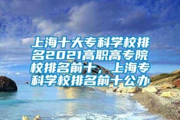 上海十大专科学校排名2021高职高专院校排名前十，上海专科学校排名前十公办