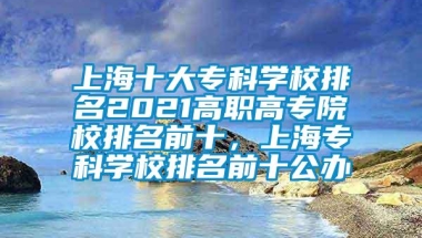 上海十大专科学校排名2021高职高专院校排名前十，上海专科学校排名前十公办