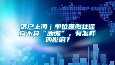 落户上海｜单位延缴社保算不算“断缴”，有怎样的影响？