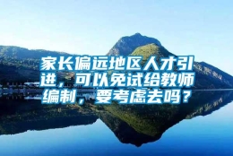 家长偏远地区人才引进，可以免试给教师编制，要考虑去吗？