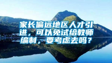 家长偏远地区人才引进，可以免试给教师编制，要考虑去吗？