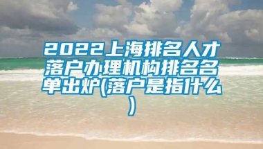 2022上海排名人才落户办理机构排名名单出炉(落户是指什么)