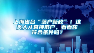 上海出台“落户新政”！这类人才直接落户，看看你符合条件吗？