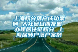 上海积分落户成功案例 人社窗口朋友圈 办理居住证积分 上海居转户落户案例