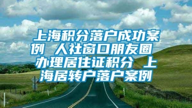 上海积分落户成功案例 人社窗口朋友圈 办理居住证积分 上海居转户落户案例