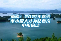 重磅！2021年嘉兴市本级人才补贴首次申报启动