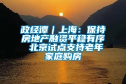 政经谭｜上海：保持房地产融资平稳有序 北京试点支持老年家庭购房