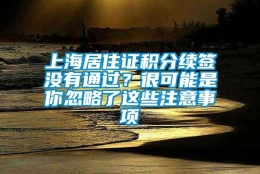 上海居住证积分续签没有通过？很可能是你忽略了这些注意事项