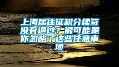 上海居住证积分续签没有通过？很可能是你忽略了这些注意事项