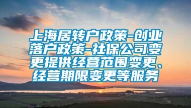 上海居转户政策-创业落户政策-社保公司变更提供经营范围变更、经营期限变更等服务