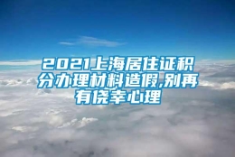 2021上海居住证积分办理材料造假,别再有侥幸心理