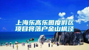 上海乐高乐园度假区项目将落户金山枫泾