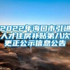 2022年海口市引进人才住房补贴第八次更正公示信息公告