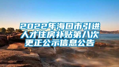 2022年海口市引进人才住房补贴第八次更正公示信息公告