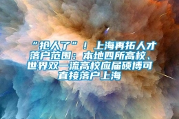 “抢人了”！上海再拓人才落户范围：本地四所高校、世界双一流高校应届硕博可直接落户上海