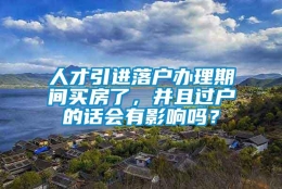 人才引进落户办理期间买房了，并且过户的话会有影响吗？