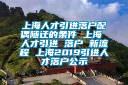 上海人才引进落户配偶随迁的条件 上海 人才引进 落户 新流程 上海2019引进人才落户公示