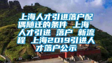 上海人才引进落户配偶随迁的条件 上海 人才引进 落户 新流程 上海2019引进人才落户公示