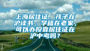 上海居住证，孩子在沪读书，学籍在老家，可以办投靠居住证在沪中考吗？