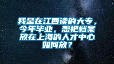 我是在江西读的大专，今年毕业，想把档案放在上海的人才中心如何放？