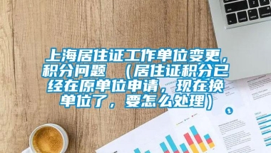 上海居住证工作单位变更，积分问题 （居住证积分已经在原单位申请，现在换单位了，要怎么处理）