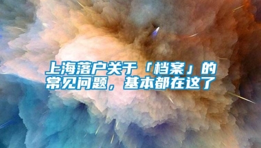 上海落户关于「档案」的常见问题，基本都在这了