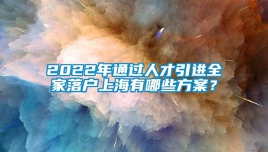 2022年通过人才引进全家落户上海有哪些方案？