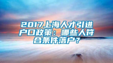 2017上海人才引进户口政策：哪些人符合条件落户？