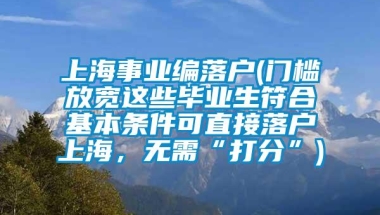 上海事业编落户(门槛放宽这些毕业生符合基本条件可直接落户上海，无需“打分”)