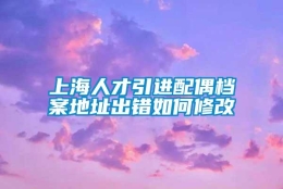 上海人才引进配偶档案地址出错如何修改